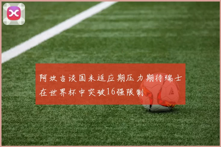 阿坎吉谈国米适应期压力期待瑞士在世界杯中突破16强限制