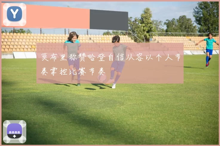 莫布里称赞哈登自信从容以个人节奏掌控比赛节奏