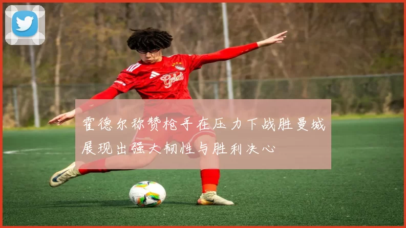 霍德尔称赞枪手在压力下战胜曼城展现出强大韧性与胜利决心