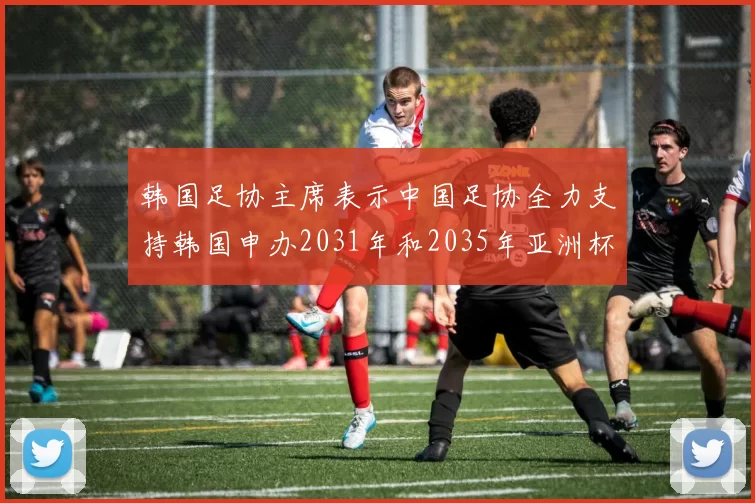 韩国足协主席表示中国足协全力支持韩国申办2031年和2035年亚洲杯赛事