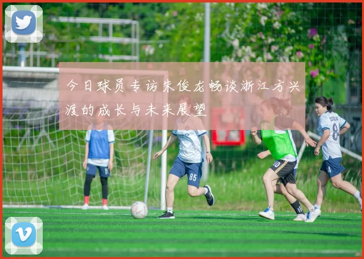 今日球员专访朱俊龙畅谈浙江方兴渡的成长与未来展望