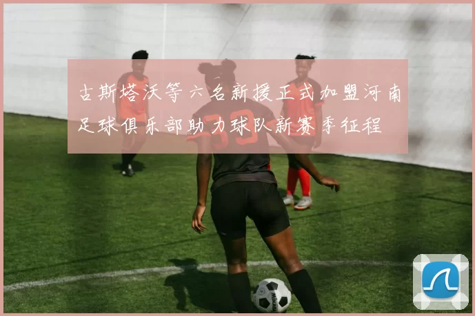 古斯塔沃等六名新援正式加盟河南足球俱乐部助力球队新赛季征程