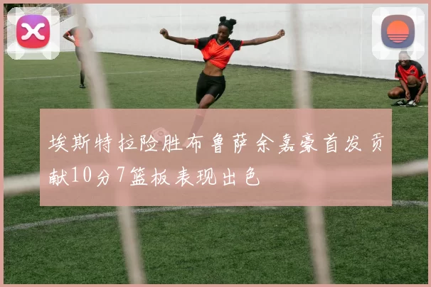 埃斯特拉险胜布鲁萨余嘉豪首发贡献10分7篮板表现出色