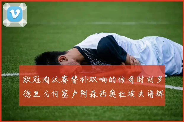 欧冠淘汰赛替补双响的传奇时刻罗德里戈何塞卢阿森西奥杜埃共谱辉煌