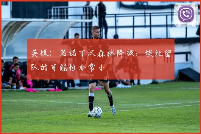 英媒：若诺丁汉森林降级，埃杜留队的可能性非常小