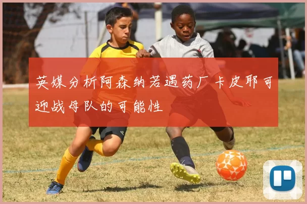 英媒分析阿森纳若遇药厂卡皮耶可迎战母队的可能性