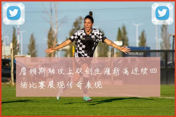 詹姆斯助攻上双创生涯新高连续四场比赛展现传奇表现