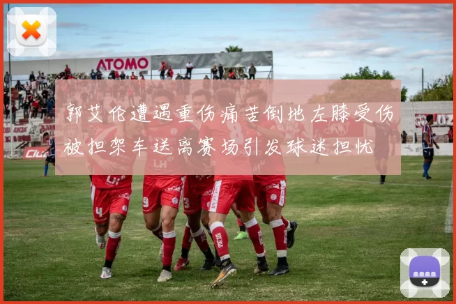 郭艾伦遭遇重伤痛苦倒地左膝受伤被担架车送离赛场引发球迷担忧
