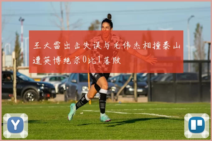 王大雷出击失误与毛伟杰相撞泰山遭英博绝杀0比1落败