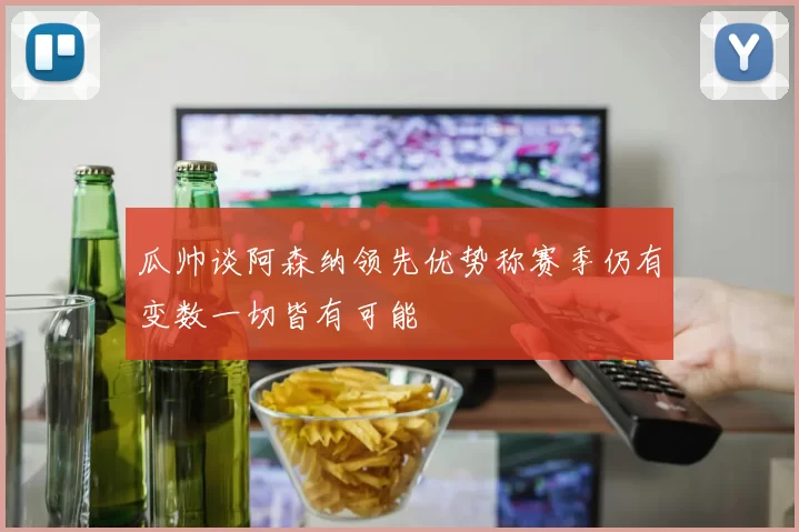 瓜帅谈阿森纳领先优势称赛季仍有变数一切皆有可能