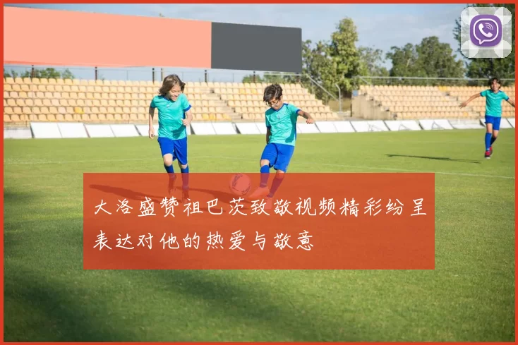 大洛盛赞祖巴茨致敬视频精彩纷呈表达对他的热爱与敬意