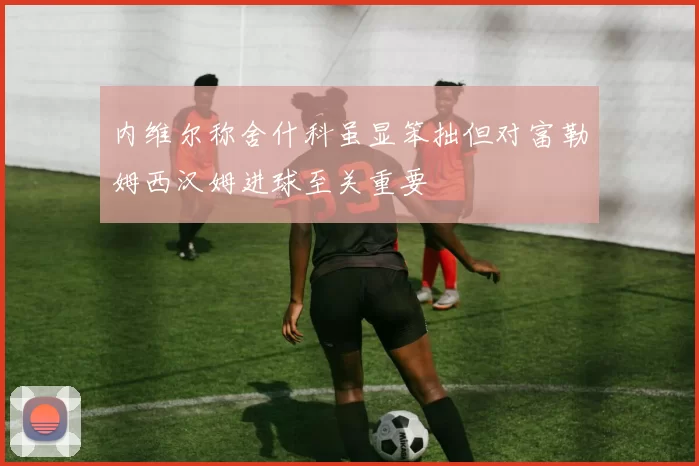 内维尔称舍什科虽显笨拙但对富勒姆西汉姆进球至关重要