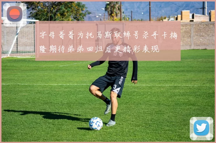 字母哥哥为托马斯取绰号杀手卡梅隆期待弟弟回归后更精彩表现