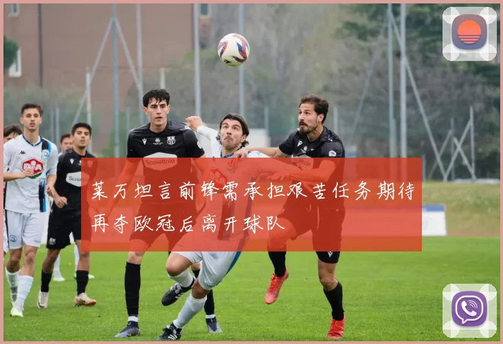 莱万坦言前锋需承担艰苦任务期待再夺欧冠后离开球队