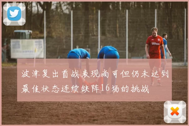 波津复出首战表现尚可但仍未达到最佳状态连续缺阵16场的挑战