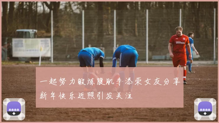 一起努力锻炼腹肌李添荣女友分享新年快乐近照引发关注