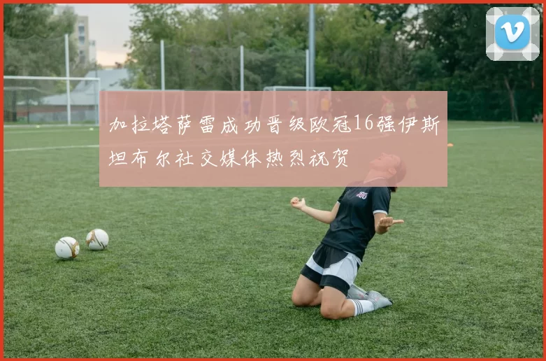 加拉塔萨雷成功晋级欧冠16强伊斯坦布尔社交媒体热烈祝贺