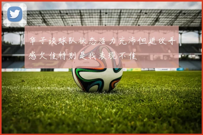 华子谈球队状态活力充沛但进攻手感欠佳特别是我表现不佳