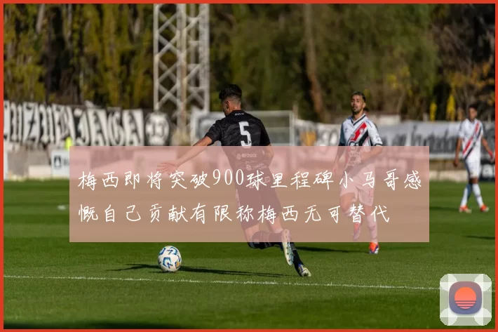 梅西即将突破900球里程碑小马哥感慨自己贡献有限称梅西无可替代