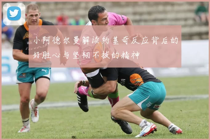 小阿德尔曼解读约基奇反应背后的好胜心与坚韧不拔的精神