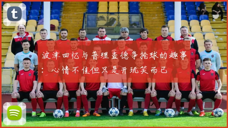 波津回忆与普理查德争抢球的趣事：心情不佳但只是开玩笑而已
