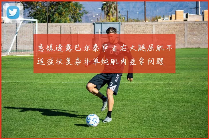 意媒透露巴尔泰萨吉右大腿屈肌不适症状复杂非单纯肌肉痉挛问题
