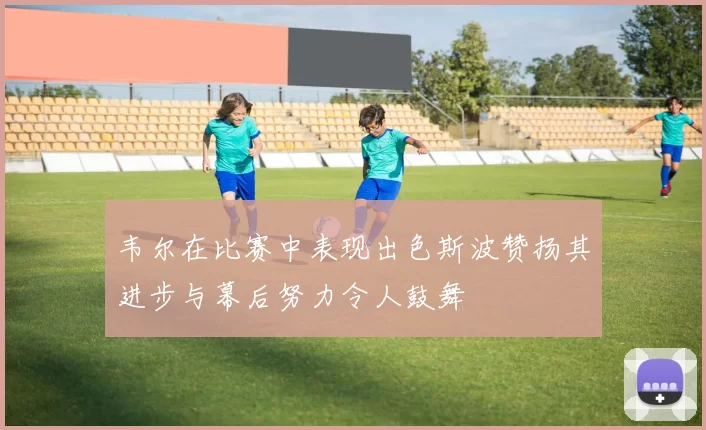 韦尔在比赛中表现出色斯波赞扬其进步与幕后努力令人鼓舞