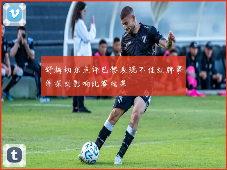 舒梅切尔点评巴黎表现不佳红牌事件深刻影响比赛结果