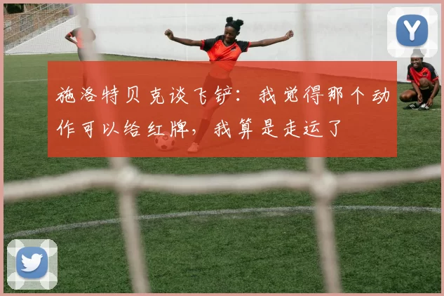 施洛特贝克谈飞铲：我觉得那个动作可以给红牌，我算是走运了