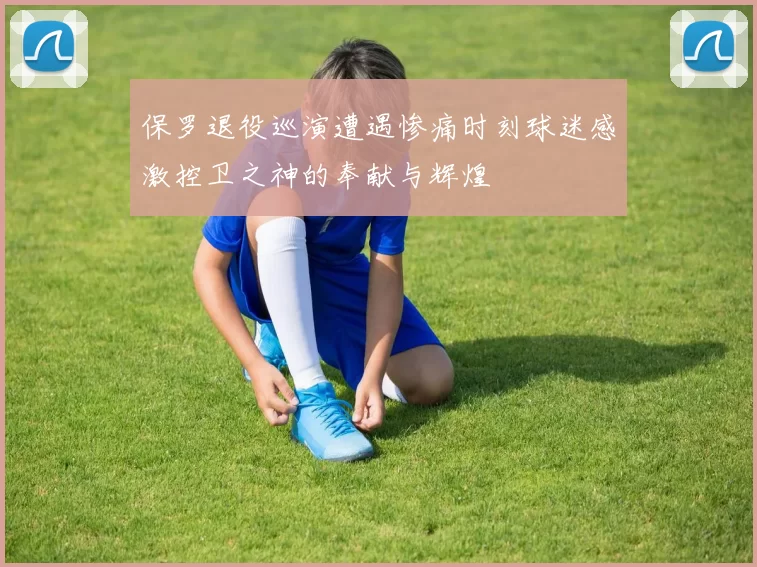 保罗退役巡演遭遇惨痛时刻球迷感激控卫之神的奉献与辉煌
